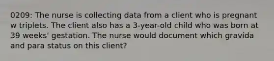 0209: The nurse is collecting data from a client who is pregnant w triplets. The client also has a 3-year-old child who was born at 39 weeks' gestation. The nurse would document which gravida and para status on this client?