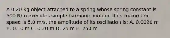 A 0.20-kg object attached to a spring whose spring constant is 500 N/m executes simple harmonic motion. If its maximum speed is 5.0 m/s, the amplitude of its oscillation is: A. 0.0020 m B. 0.10 m C. 0.20 m D. 25 m E. 250 m