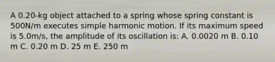 A 0.20-kg object attached to a spring whose spring constant is 500N/m executes simple harmonic motion. If its maximum speed is 5.0m/s, the amplitude of its oscillation is: A. 0.0020 m B. 0.10 m C. 0.20 m D. 25 m E. 250 m