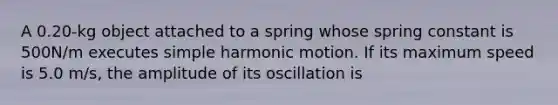 A 0.20-kg object attached to a spring whose spring constant is 500N/m executes simple harmonic motion. If its maximum speed is 5.0 m/s, the amplitude of its oscillation is