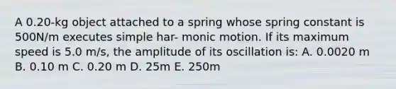 A 0.20-kg object attached to a spring whose spring constant is 500N/m executes simple har- monic motion. If its maximum speed is 5.0 m/s, the amplitude of its oscillation is: A. 0.0020 m B. 0.10 m C. 0.20 m D. 25m E. 250m