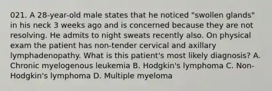 021. A 28-year-old male states that he noticed "swollen glands" in his neck 3 weeks ago and is concerned because they are not resolving. He admits to night sweats recently also. On physical exam the patient has non-tender cervical and axillary lymphadenopathy. What is this patient's most likely diagnosis? A. Chronic myelogenous leukemia B. Hodgkin's lymphoma C. Non-Hodgkin's lymphoma D. Multiple myeloma