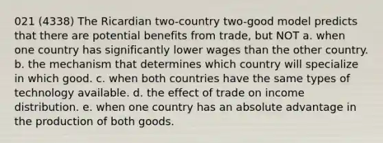 021 (4338) The Ricardian two-country two-good model predicts that there are potential benefits from trade, but NOT a. when one country has significantly lower wages than the other country. b. the mechanism that determines which country will specialize in which good. c. when both countries have the same types of technology available. d. the effect of trade on income distribution. e. when one country has an absolute advantage in the production of both goods.