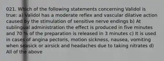 021. Which of the following statements concerning Validol is true: a) Validol has a moderate reflex and vascular dilative action caused by the stimulation of sensitive nerve endings b) At sublingual administration the effect is produced in five minutes and 70 % of the preparation is released in 3 minutes c) It is used in cases of angina pectoris, motion sickness, nausea, vomiting when seasick or airsick and headaches due to taking nitrates d) All of the above