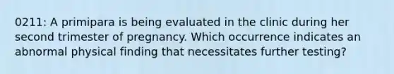 0211: A primipara is being evaluated in the clinic during her second trimester of pregnancy. Which occurrence indicates an abnormal physical finding that necessitates further testing?