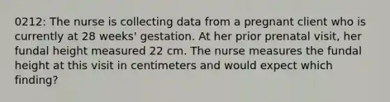 0212: The nurse is collecting data from a pregnant client who is currently at 28 weeks' gestation. At her prior prenatal visit, her fundal height measured 22 cm. The nurse measures the fundal height at this visit in centimeters and would expect which finding?