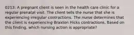 0213: A pregnant client is seen in the health care clinic for a regular prenatal visit. The client tells the nurse that she is experiencing irregular contractions. The nurse determines that the client is experiencing Braxton Hicks contractions. Based on this finding, which nursing action is appropriate?