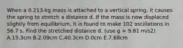 When a 0.213-kg mass is attached to a vertical spring, it causes the spring to stretch a distance d. If the mass is now displaced slightly from equilibrium, it is found to make 102 oscillations in 56.7 s. Find the stretched distance d. (use g = 9.81 m/s2) A.15.3cm B.2.09cm C.40.3cm D.0cm E.7.68cm