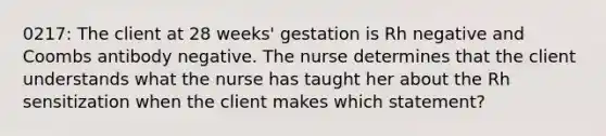 0217: The client at 28 weeks' gestation is Rh negative and Coombs antibody negative. The nurse determines that the client understands what the nurse has taught her about the Rh sensitization when the client makes which statement?