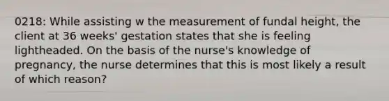 0218: While assisting w the measurement of fundal height, the client at 36 weeks' gestation states that she is feeling lightheaded. On the basis of the nurse's knowledge of pregnancy, the nurse determines that this is most likely a result of which reason?