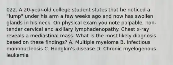 022. A 20-year-old college student states that he noticed a "lump" under his arm a few weeks ago and now has swollen glands in his neck. On physical exam you note palpable, non- tender cervical and axillary lymphadenopathy. Chest x-ray reveals a mediastinal mass. What is the most likely diagnosis based on these findings? A. Multiple myeloma B. Infectious mononucleosis C. Hodgkin's disease D. Chronic myelogenous leukemia