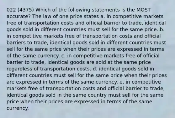 022 (4375) Which of the following statements is the MOST accurate? The law of one price states a. in competitive markets free of transportation costs and official barrier to trade, identical goods sold in different countries must sell for the same price. b. in competitive markets free of transportation costs and official barriers to trade, identical goods sold in different countries must sell for the same price when their prices are expressed in terms of the same currency. c. in competitive markets free of official barrier to trade, identical goods are sold at the same price regardless of transportation costs. d. identical goods sold in different countries must sell for the same price when their prices are expressed in terms of the same currency. e. in competitive markets free of transportation costs and official barrier to trade, identical goods sold in the same country must sell for the same price when their prices are expressed in terms of the same currency.