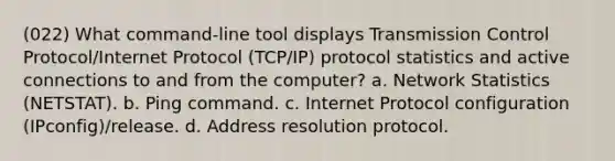 (022) What command-line tool displays Transmission Control Protocol/Internet Protocol (TCP/IP) protocol statistics and active connections to and from the computer? a. Network Statistics (NETSTAT). b. Ping command. c. Internet Protocol configuration (IPconfig)/release. d. Address resolution protocol.