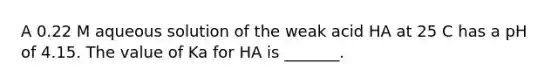 A 0.22 M aqueous solution of the weak acid HA at 25 C has a pH of 4.15. The value of Ka for HA is _______.