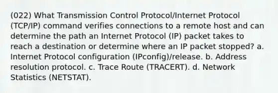 (022) What Transmission Control Protocol/Internet Protocol (TCP/IP) command verifies connections to a remote host and can determine the path an Internet Protocol (IP) packet takes to reach a destination or determine where an IP packet stopped? a. Internet Protocol configuration (IPconfig)/release. b. Address resolution protocol. c. Trace Route (TRACERT). d. Network Statistics (NETSTAT).