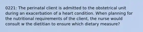 0221: The perinatal client is admitted to the obstetrical unit during an exacerbation of a heart condition. When planning for the nutritional requirements of the client, the nurse would consult w the dietitian to ensure which dietary measure?