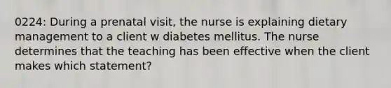 0224: During a prenatal visit, the nurse is explaining dietary management to a client w diabetes mellitus. The nurse determines that the teaching has been effective when the client makes which statement?