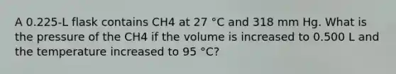 A 0.225-L flask contains CH4 at 27 °C and 318 mm Hg. What is the pressure of the CH4 if the volume is increased to 0.500 L and the temperature increased to 95 °C?