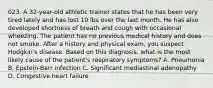 023. A 32-year-old athletic trainer states that he has been very tired lately and has lost 10 lbs over the last month. He has also developed shortness of breath and cough with occasional wheezing. The patient has no previous medical history and does not smoke. After a history and physical exam, you suspect Hodgkin's disease. Based on this diagnosis, what is the most likely cause of the patient's respiratory symptoms? A. Pneumonia B. Epstein-Barr infection C. Significant mediastinal adenopathy D. Congestive heart failure