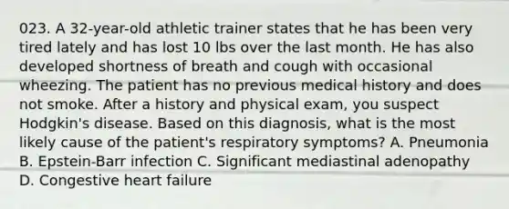 023. A 32-year-old athletic trainer states that he has been very tired lately and has lost 10 lbs over the last month. He has also developed shortness of breath and cough with occasional wheezing. The patient has no previous medical history and does not smoke. After a history and physical exam, you suspect Hodgkin's disease. Based on this diagnosis, what is the most likely cause of the patient's respiratory symptoms? A. Pneumonia B. Epstein-Barr infection C. Significant mediastinal adenopathy D. Congestive heart failure