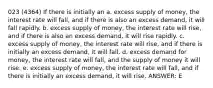 023 (4364) If there is initially an a. excess supply of money, the interest rate will fall, and if there is also an excess demand, it will fall rapidly. b. excess supply of money, the interest rate will rise, and if there is also an excess demand, it will rise rapidly. c. excess supply of money, the interest rate will rise, and if there is initially an excess demand, it will fall. d. excess demand for money, the interest rate will fall, and the supply of money it will rise. e. excess supply of money, the interest rate will fall, and if there is initially an excess demand, it will rise. ANSWER: E