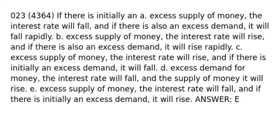 023 (4364) If there is initially an a. excess <a href='https://www.questionai.com/knowledge/kUIOOoB75i-supply-of-money' class='anchor-knowledge'>supply of money</a>, the interest rate will fall, and if there is also an excess demand, it will fall rapidly. b. excess supply of money, the interest rate will rise, and if there is also an excess demand, it will rise rapidly. c. excess supply of money, the interest rate will rise, and if there is initially an excess demand, it will fall. d. excess demand for money, the interest rate will fall, and the supply of money it will rise. e. excess supply of money, the interest rate will fall, and if there is initially an excess demand, it will rise. ANSWER: E