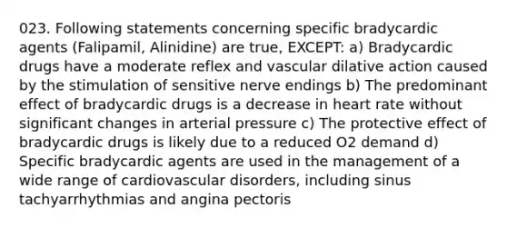 023. Following statements concerning specific bradycardic agents (Falipamil, Alinidine) are true, EXCEPT: a) Bradycardic drugs have a moderate reflex and vascular dilative action caused by the stimulation of sensitive nerve endings b) The predominant effect of bradycardic drugs is a decrease in heart rate without significant changes in arterial pressure c) The protective effect of bradycardic drugs is likely due to a reduced O2 demand d) Specific bradycardic agents are used in the management of a wide range of cardiovascular disorders, including sinus tachyarrhythmias and angina pectoris