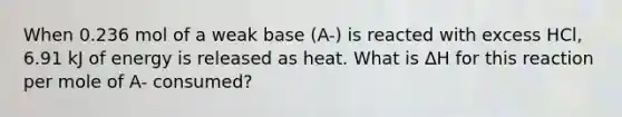 When 0.236 mol of a weak base (A-) is reacted with excess HCl, 6.91 kJ of energy is released as heat. What is ΔH for this reaction per mole of A- consumed?