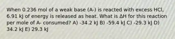 When 0.236 mol of a weak base (A-) is reacted with excess HCl, 6.91 kJ of energy is released as heat. What is ΔH for this reaction per mole of A- consumed? A) -34.2 kJ B) -59.4 kJ C) -29.3 kJ D) 34.2 kJ E) 29.3 kJ