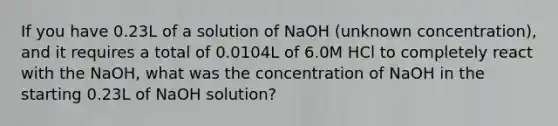 If you have 0.23L of a solution of NaOH (unknown concentration), and it requires a total of 0.0104L of 6.0M HCl to completely react with the NaOH, what was the concentration of NaOH in the starting 0.23L of NaOH solution?