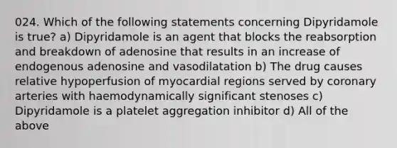 024. Which of the following statements concerning Dipyridamole is true? a) Dipyridamole is an agent that blocks the reabsorption and breakdown of adenosine that results in an increase of endogenous adenosine and vasodilatation b) The drug causes relative hypoperfusion of myocardial regions served by coronary arteries with haemodynamically significant stenoses c) Dipyridamole is a platelet aggregation inhibitor d) All of the above