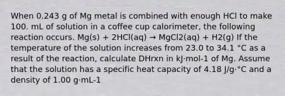 When 0.243 g of Mg metal is combined with enough HCl to make 100. mL of solution in a coffee cup calorimeter, the following reaction occurs. Mg(s) + 2HCl(aq) → MgCl2(aq) + H2(g) If the temperature of the solution increases from 23.0 to 34.1 °C as a result of the reaction, calculate DHrxn in kJ·mol-1 of Mg. Assume that the solution has a specific heat capacity of 4.18 J/g·°C and a density of 1.00 g·mL-1