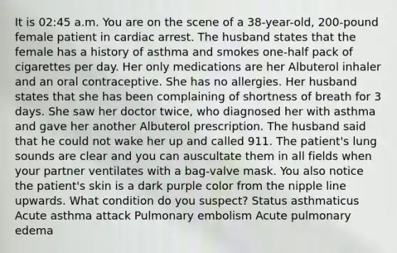 It is 02:45 a.m. You are on the scene of a 38-year-old, 200-pound female patient in cardiac arrest. The husband states that the female has a history of asthma and smokes one-half pack of cigarettes per day. Her only medications are her Albuterol inhaler and an oral contraceptive. She has no allergies. Her husband states that she has been complaining of shortness of breath for 3 days. She saw her doctor twice, who diagnosed her with asthma and gave her another Albuterol prescription. The husband said that he could not wake her up and called 911. The patient's lung sounds are clear and you can auscultate them in all fields when your partner ventilates with a bag-valve mask. You also notice the patient's skin is a dark purple color from the nipple line upwards. What condition do you suspect? Status asthmaticus Acute asthma attack Pulmonary embolism Acute pulmonary edema