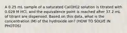 A 0.25 mL sample of a saturated Ca(OH)2 solution is titrated with 0.029 M HCl, and the equivalence point is reached after 37.2 mL of titrant are dispensed. Based on this data, what is the concentration (M) of the hydroxide ion? (HOW TO SOLVE IN PHOTOS)