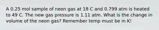 A 0.25 mol sample of neon gas at 18 C and 0.799 atm is heated to 49 C. The new gas pressure is 1.11 atm. What is the change in volume of the neon gas? Remember temp must be in K!