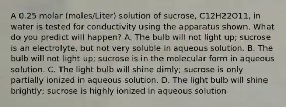 A 0.25 molar (moles/Liter) solution of sucrose, C12H22O11, in water is tested for conductivity using the apparatus shown. What do you predict will happen? A. The bulb will not light up; sucrose is an electrolyte, but not very soluble in aqueous solution. B. The bulb will not light up; sucrose is in the molecular form in aqueous solution. C. The light bulb will shine dimly; sucrose is only partially ionized in aqueous solution. D. The light bulb will shine brightly; sucrose is highly ionized in aqueous solution