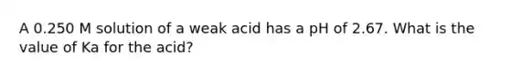 A 0.250 M solution of a weak acid has a pH of 2.67. What is the value of Ka for the acid?