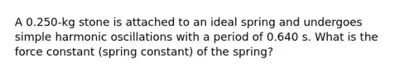 A 0.250-kg stone is attached to an ideal spring and undergoes simple harmonic oscillations with a period of 0.640 s. What is the force constant (spring constant) of the spring?