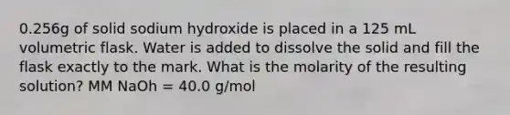 0.256g of solid sodium hydroxide is placed in a 125 mL volumetric flask. Water is added to dissolve the solid and fill the flask exactly to the mark. What is the molarity of the resulting solution? MM NaOh = 40.0 g/mol