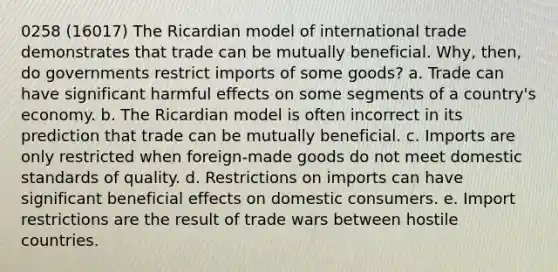 0258 (16017) The Ricardian model of international trade demonstrates that trade can be mutually beneficial. Why, then, do governments restrict imports of some goods? a. Trade can have significant harmful effects on some segments of a country's economy. b. The Ricardian model is often incorrect in its prediction that trade can be mutually beneficial. c. Imports are only restricted when foreign-made goods do not meet domestic standards of quality. d. Restrictions on imports can have significant beneficial effects on domestic consumers. e. Import restrictions are the result of trade wars between hostile countries.