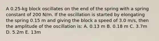 A 0.25-kg block oscillates on the end of the spring with a spring constant of 200 N/m. If the oscillation is started by elongating the spring 0.15 m and giving the block a speed of 3.0 m/s, then the amplitude of the oscillation is: A. 0.13 m B. 0.18 m C. 3.7m D. 5.2m E. 13m