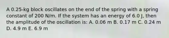 A 0.25-kg block oscillates on the end of the spring with a spring constant of 200 N/m. If the system has an energy of 6.0 J, then the amplitude of the oscillation is: A. 0.06 m B. 0.17 m C. 0.24 m D. 4.9 m E. 6.9 m