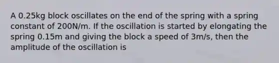 A 0.25kg block oscillates on the end of the spring with a spring constant of 200N/m. If the oscillation is started by elongating the spring 0.15m and giving the block a speed of 3m/s, then the amplitude of the oscillation is