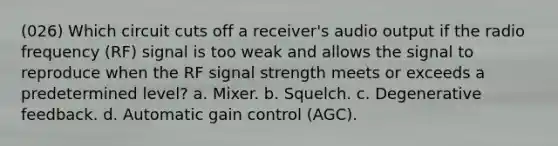 (026) Which circuit cuts off a receiver's audio output if the radio frequency (RF) signal is too weak and allows the signal to reproduce when the RF signal strength meets or exceeds a predetermined level? a. Mixer. b. Squelch. c. Degenerative feedback. d. Automatic gain control (AGC).