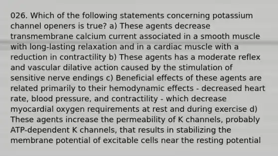 026. Which of the following statements concerning potassium channel openers is true? a) These agents decrease transmembrane calcium current associated in a smooth muscle with long-lasting relaxation and in a cardiac muscle with a reduction in contractility b) These agents has a moderate reflex and vascular dilative action caused by the stimulation of sensitive nerve endings c) Beneficial effects of these agents are related primarily to their hemodynamic effects - decreased heart rate, blood pressure, and contractility - which decrease myocardial oxygen requirements at rest and during exercise d) These agents increase the permeability of K channels, probably ATP-dependent K channels, that results in stabilizing the membrane potential of excitable cells near the resting potential