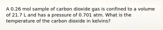 A 0.26 mol sample of carbon dioxide gas is confined to a volume of 21.7 L and has a pressure of 0.701 atm. What is the temperature of the carbon dioxide in kelvins?