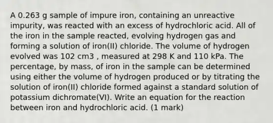 A 0.263 g sample of impure iron, containing an unreactive impurity, was reacted with an excess of hydrochloric acid. All of the iron in the sample reacted, evolving hydrogen gas and forming a solution of iron(II) chloride. The volume of hydrogen evolved was 102 cm3 , measured at 298 K and 110 kPa. The percentage, by mass, of iron in the sample can be determined using either the volume of hydrogen produced or by titrating the solution of iron(II) chloride formed against a standard solution of potassium dichromate(VI). Write an equation for the reaction between iron and hydrochloric acid. (1 mark)