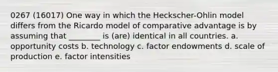 0267 (16017) One way in which the Heckscher-Ohlin model differs from the Ricardo model of comparative advantage is by assuming that ________ is (are) identical in all countries. a. opportunity costs b. technology c. factor endowments d. scale of production e. factor intensities