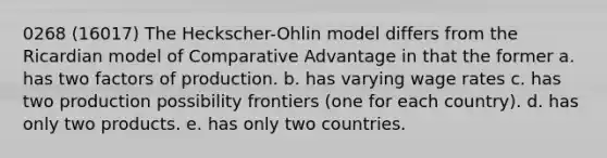 0268 (16017) The Heckscher-Ohlin model differs from the Ricardian model of Comparative Advantage in that the former a. has two factors of production. b. has varying wage rates c. has two production possibility frontiers (one for each country). d. has only two products. e. has only two countries.