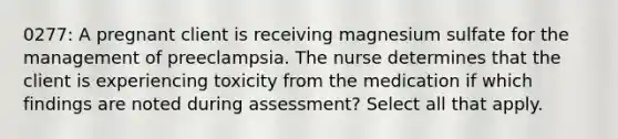 0277: A pregnant client is receiving magnesium sulfate for the management of preeclampsia. The nurse determines that the client is experiencing toxicity from the medication if which findings are noted during assessment? Select all that apply.